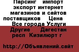 Парсинг , импорт экспорт интернет-магазинов и сайтов поставщиков. › Цена ­ 500 - Все города Услуги » Другие   . Дагестан респ.,Кизилюрт г.